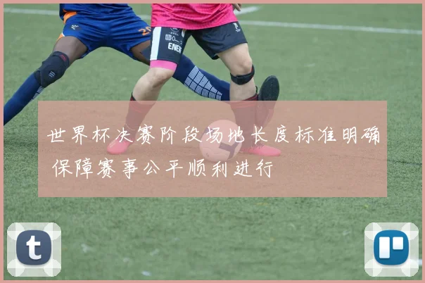 世界杯决赛阶段场地长度标准明确 保障赛事公平顺利进行