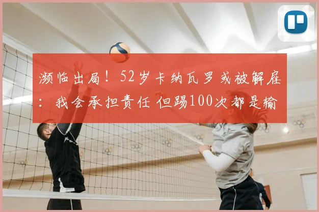 濒临出局！52岁卡纳瓦罗或被解雇：我会承担责任 但踢100次都是输