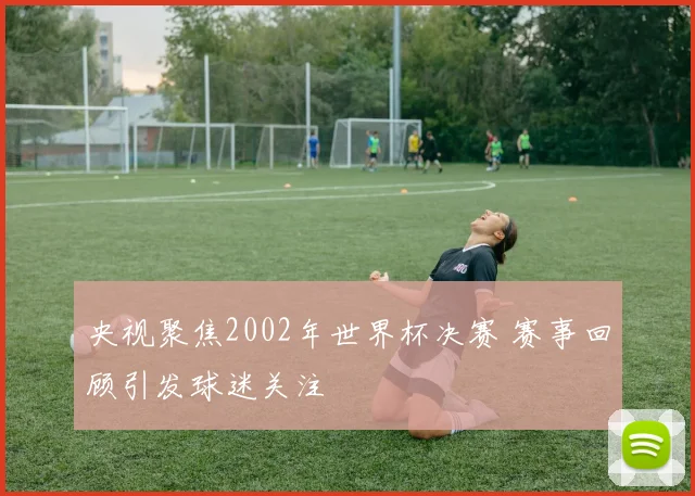 央视聚焦2002年世界杯决赛 赛事回顾引发球迷关注