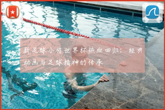 新足球小将世界杯热血回归:经典动画与足球精神的传承