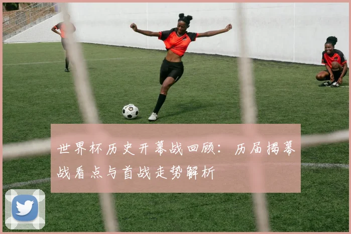 世界杯历史开幕战回顾：历届揭幕战看点与首战走势解析