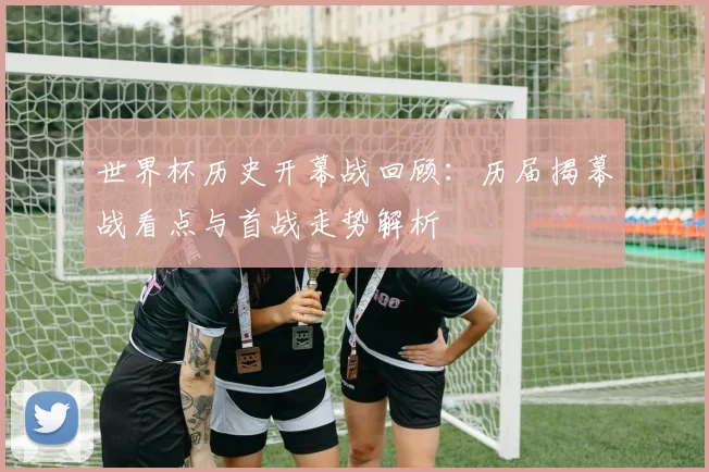 世界杯历史开幕战回顾：历届揭幕战看点与首战走势解析