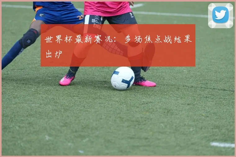 世界杯最新赛况:多场焦点战结果出炉
