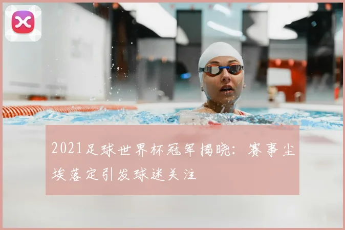 2021足球世界杯冠军揭晓：赛事尘埃落定引发球迷关注