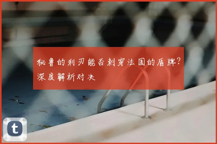 秘鲁的利刃能否刺穿法国的盾牌?深度解析对决