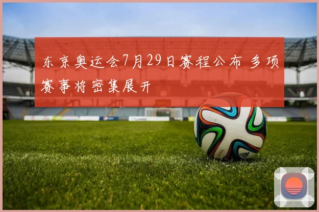 东京奥运会7月29日赛程公布 多项赛事将密集展开