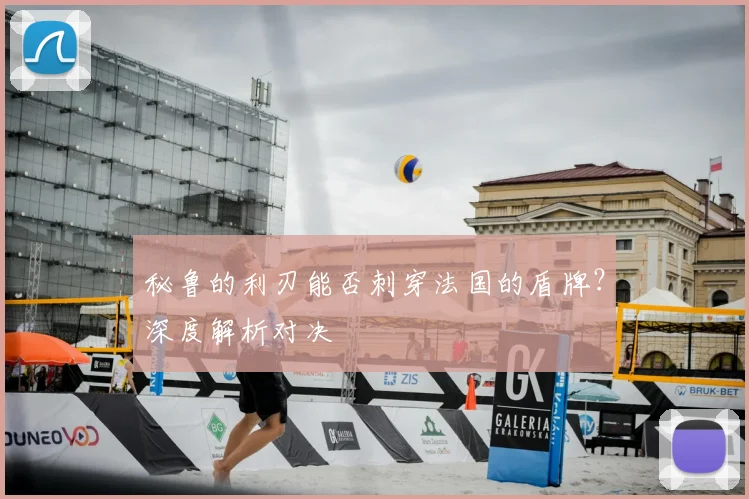 秘鲁的利刃能否刺穿法国的盾牌？深度解析对决