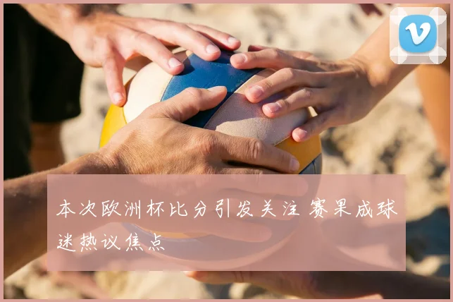 本次欧洲杯比分引发关注 赛果成球迷热议焦点