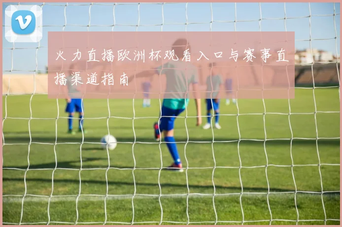 火力直播欧洲杯观看入口与赛事直播渠道指南