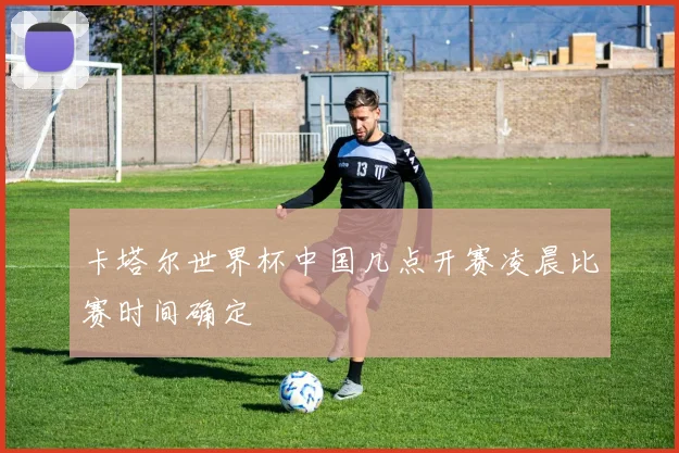 卡塔尔世界杯中国几点开赛凌晨比赛时间确定