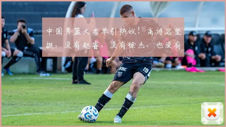 中国男篮大名单引热议!高诗岩坚挺,没有赵睿,没有徐杰,也没有胡明