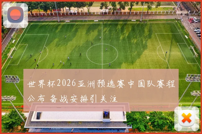 世界杯2026亚洲预选赛中国队赛程公布 备战安排引关注