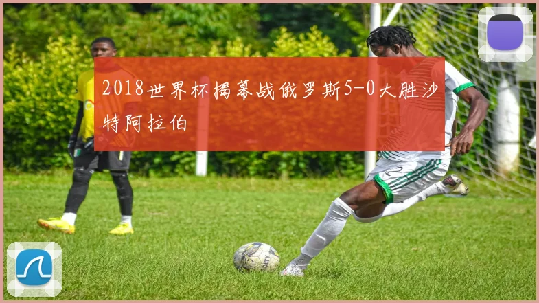 2018世界杯揭幕战俄罗斯5-0大胜沙特阿拉伯