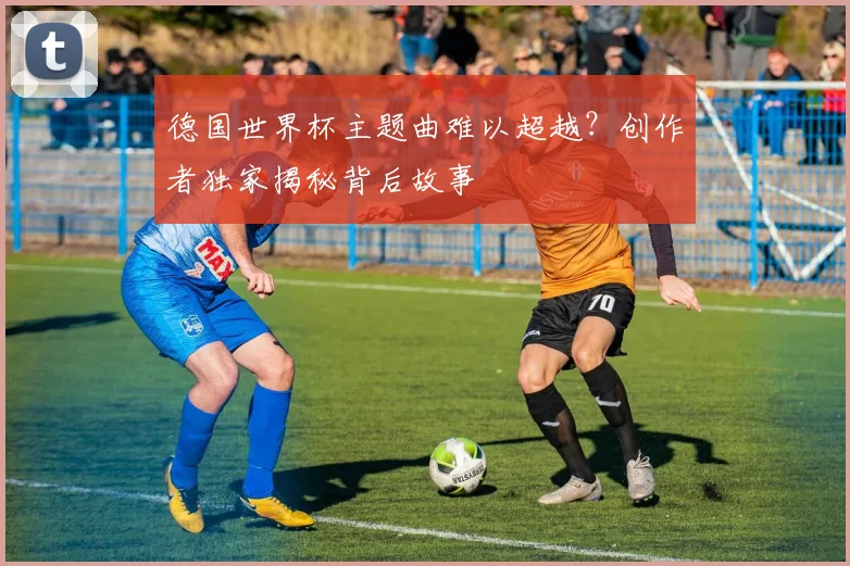 德国世界杯主题曲难以超越？创作者独家揭秘背后故事