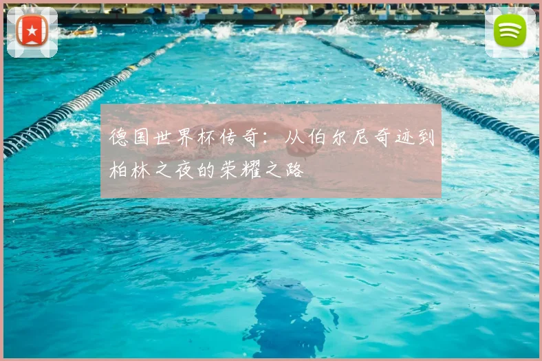 德国世界杯传奇:从伯尔尼奇迹到柏林之夜的荣耀之路