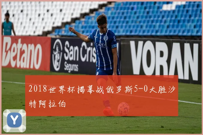 2018世界杯揭幕战俄罗斯5-0大胜沙特阿拉伯