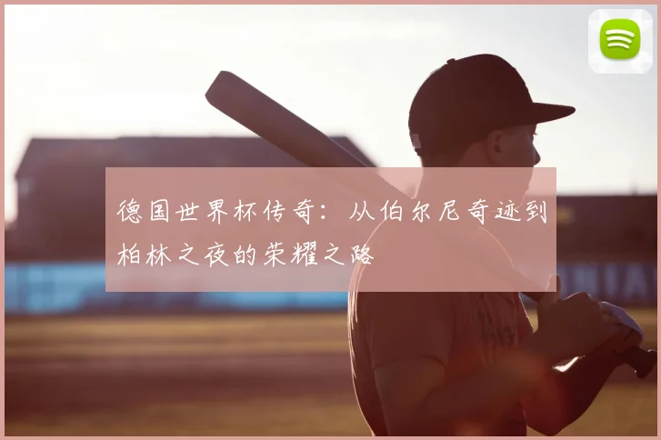 德国世界杯传奇：从伯尔尼奇迹到柏林之夜的荣耀之路
