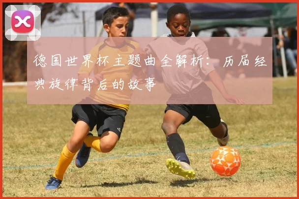 德国世界杯主题曲全解析:历届经典旋律背后的故事