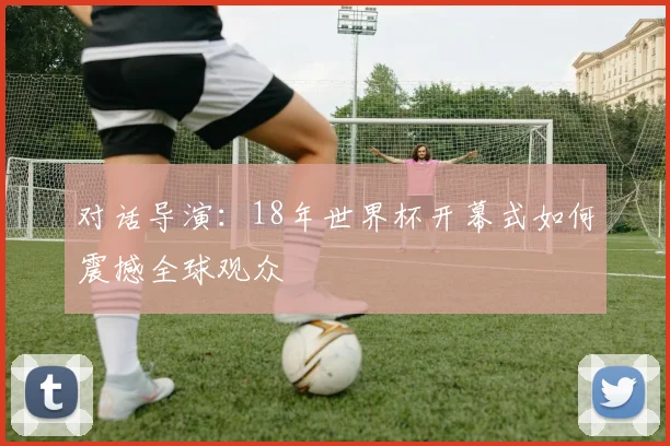 对话导演:18年世界杯开幕式如何震撼全球观众