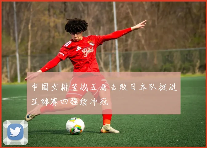 中国女排苦战五局击败日本队挺进亚锦赛四强续冲冠