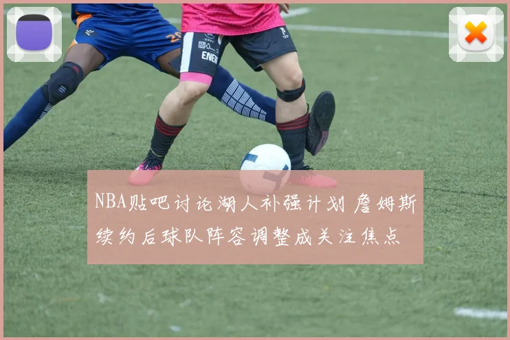 NBA贴吧讨论湖人补强计划 詹姆斯续约后球队阵容调整成关注焦点