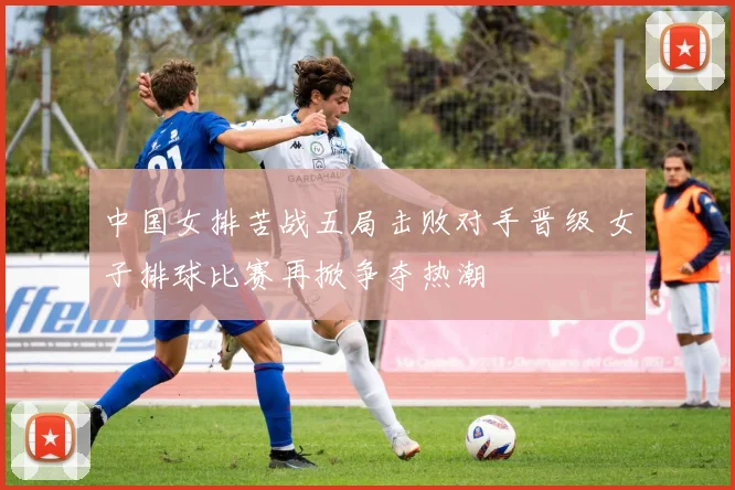 中国女排苦战五局击败对手晋级 女子排球比赛再掀争夺热潮