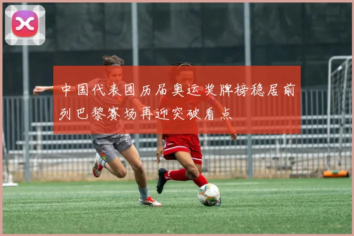 中国代表团历届奥运奖牌榜稳居前列巴黎赛场再迎突破看点