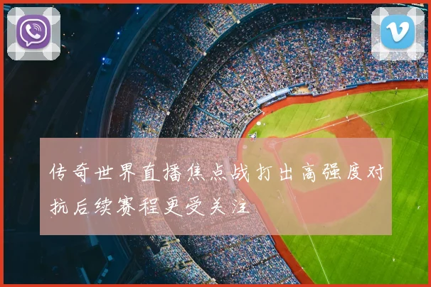 传奇世界直播焦点战打出高强度对抗后续赛程更受关注