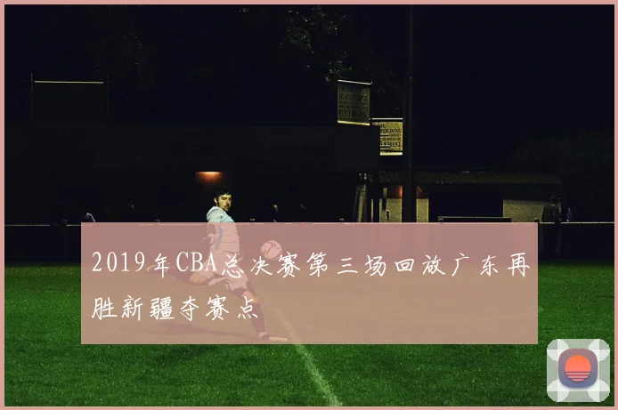 2019年CBA总决赛第三场回放广东再胜新疆夺赛点
