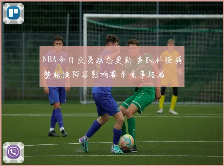 NBA今日交易动态更新 多队补强调整轮换阵容影响赛季竞争格局
