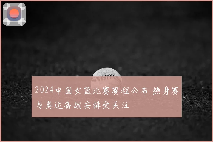 2024中国女篮比赛赛程公布 热身赛与奥运备战安排受关注