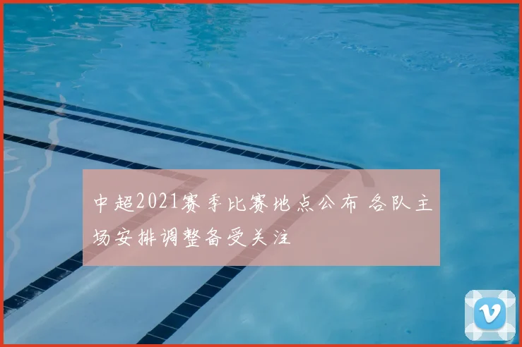 中超2021赛季比赛地点公布 各队主场安排调整备受关注