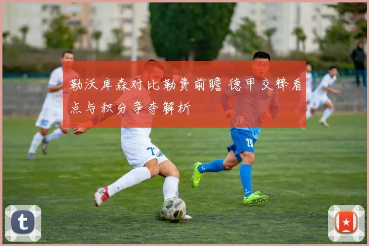 勒沃库森对比勒费前瞻 德甲交锋看点与积分争夺解析