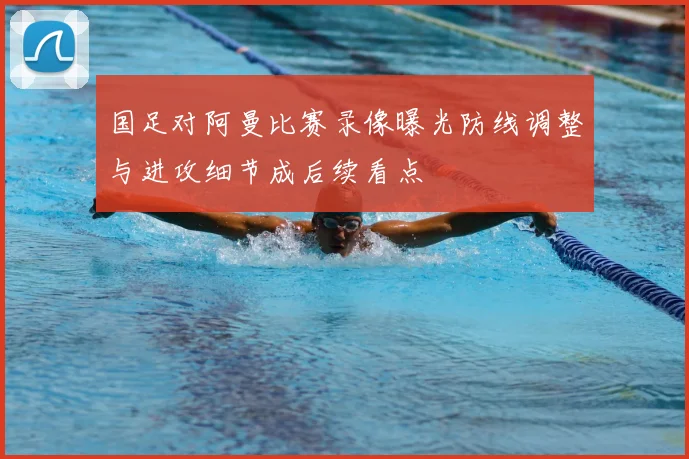 国足对阿曼比赛录像曝光防线调整与进攻细节成后续看点
