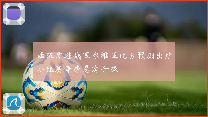 西班牙迎战塞尔维亚比分预测出炉小组赛争夺悬念升级