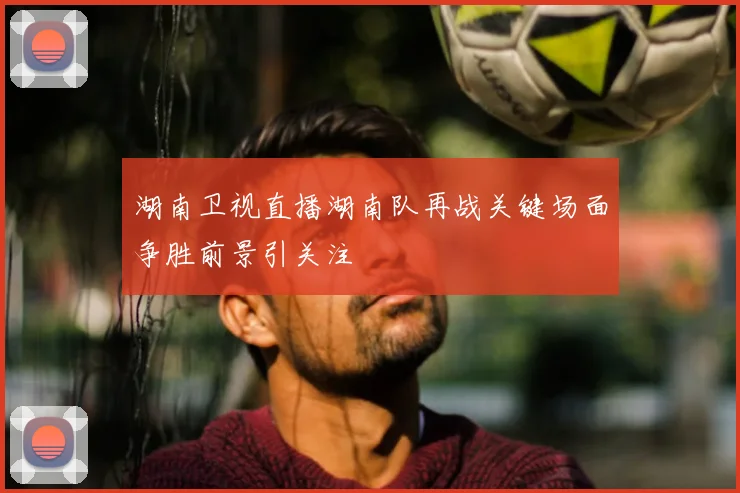 湖南卫视直播湖南队再战关键场面争胜前景引关注