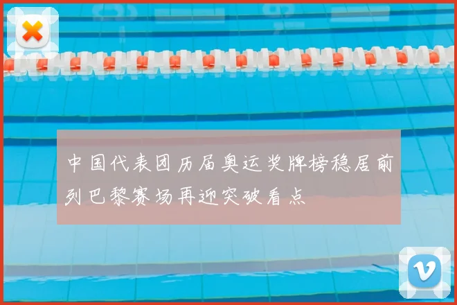 中国代表团历届奥运奖牌榜稳居前列巴黎赛场再迎突破看点