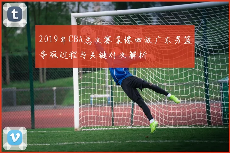 2019年CBA总决赛录像回放广东男篮争冠过程与关键对决解析