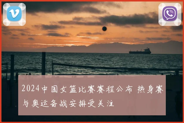 2024中国女篮比赛赛程公布 热身赛与奥运备战安排受关注