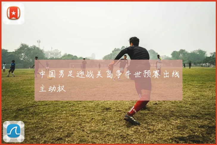 中国男足迎战关岛争夺世预赛出线主动权