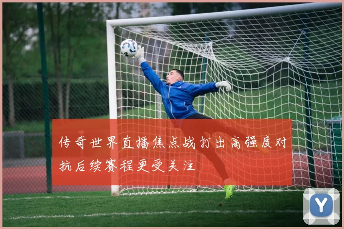 传奇世界直播焦点战打出高强度对抗后续赛程更受关注