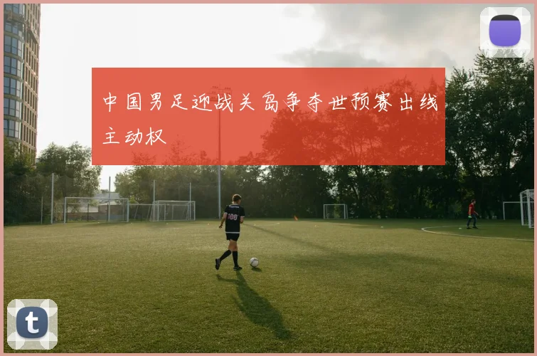 中国男足迎战关岛争夺世预赛出线主动权