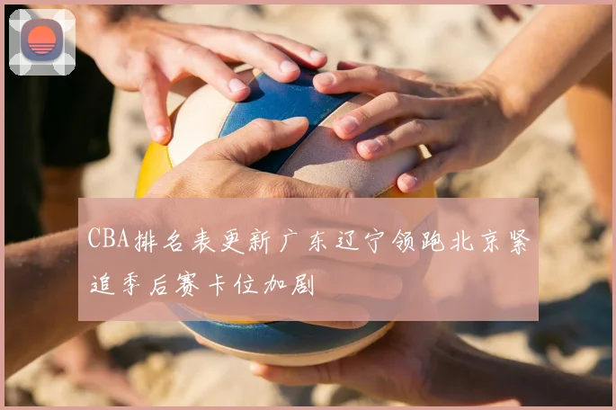 CBA排名表更新广东辽宁领跑北京紧追季后赛卡位加剧