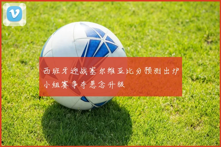 西班牙迎战塞尔维亚比分预测出炉小组赛争夺悬念升级
