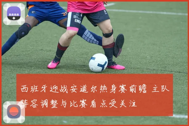 西班牙迎战安道尔热身赛前瞻 主队阵容调整与比赛看点受关注