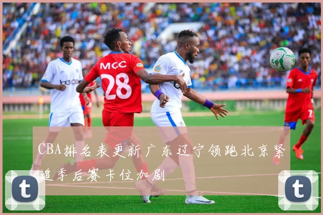 CBA排名表更新广东辽宁领跑北京紧追季后赛卡位加剧