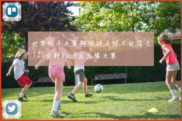 世界杯半决赛阿根廷点球不敌荷兰 120分钟0比0后无缘决赛