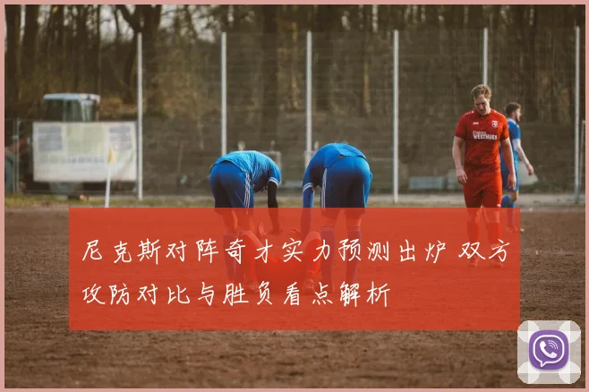 尼克斯对阵奇才实力预测出炉 双方攻防对比与胜负看点解析