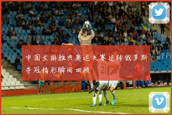 中国女排雅典奥运决赛逆转俄罗斯夺冠精彩瞬间回顾